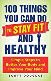 100 Things You Can Do to Stay Fit and Healthy: Simple Steps to Better Your Body and Improve Your Mind